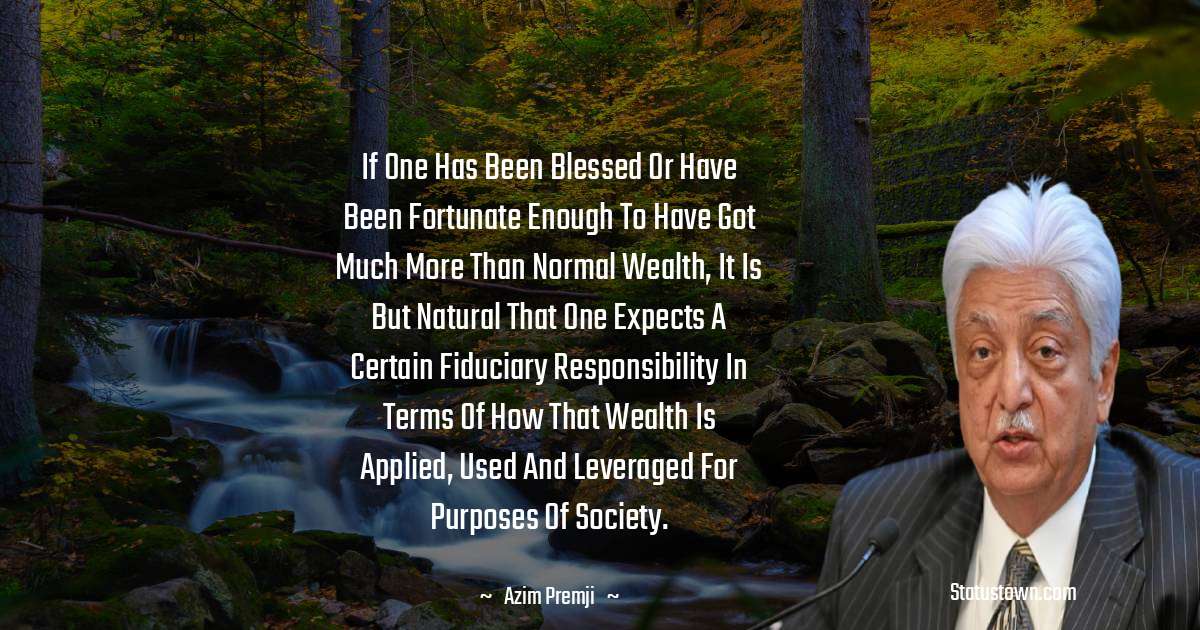 Azim Premji Quotes - If one has been blessed or have been fortunate enough to have got much more than normal wealth, it is but natural that one expects a certain fiduciary responsibility in terms of how that wealth is applied, used and leveraged for purposes of society.