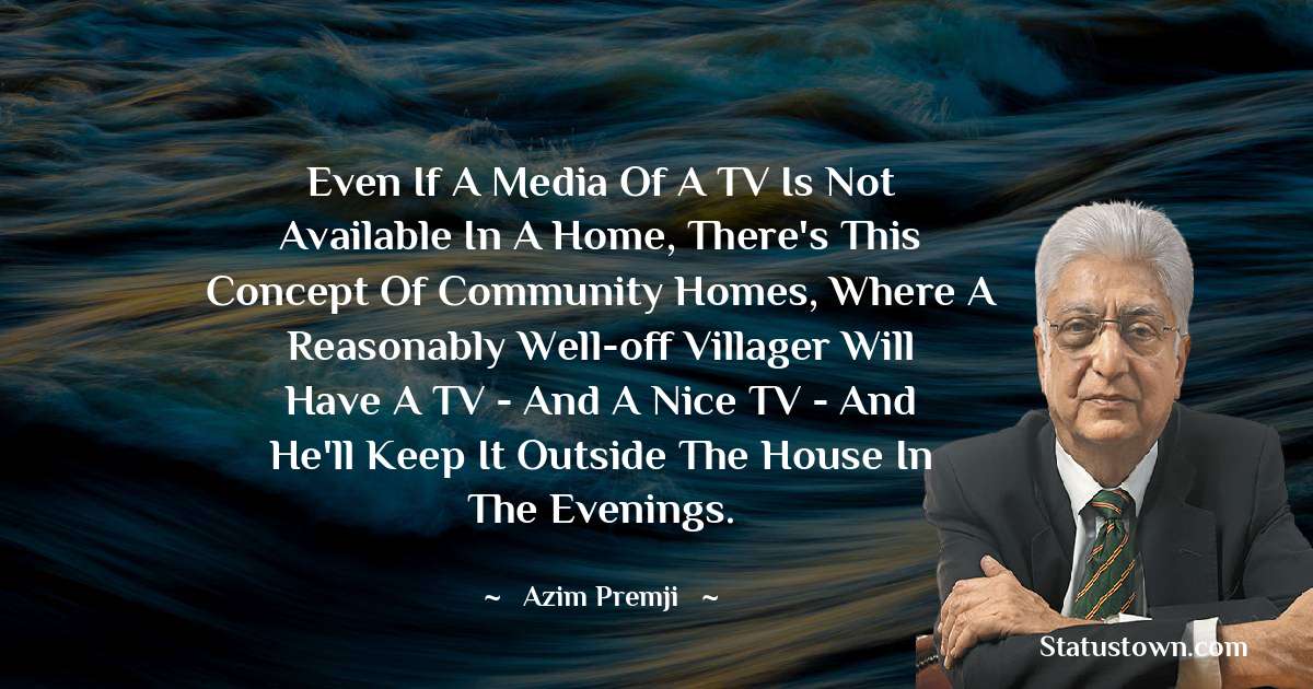 Azim Premji Quotes - Even if a media of a TV is not available in a home, there's this concept of community homes, where a reasonably well-off villager will have a TV - and a nice TV - and he'll keep it outside the house in the evenings.