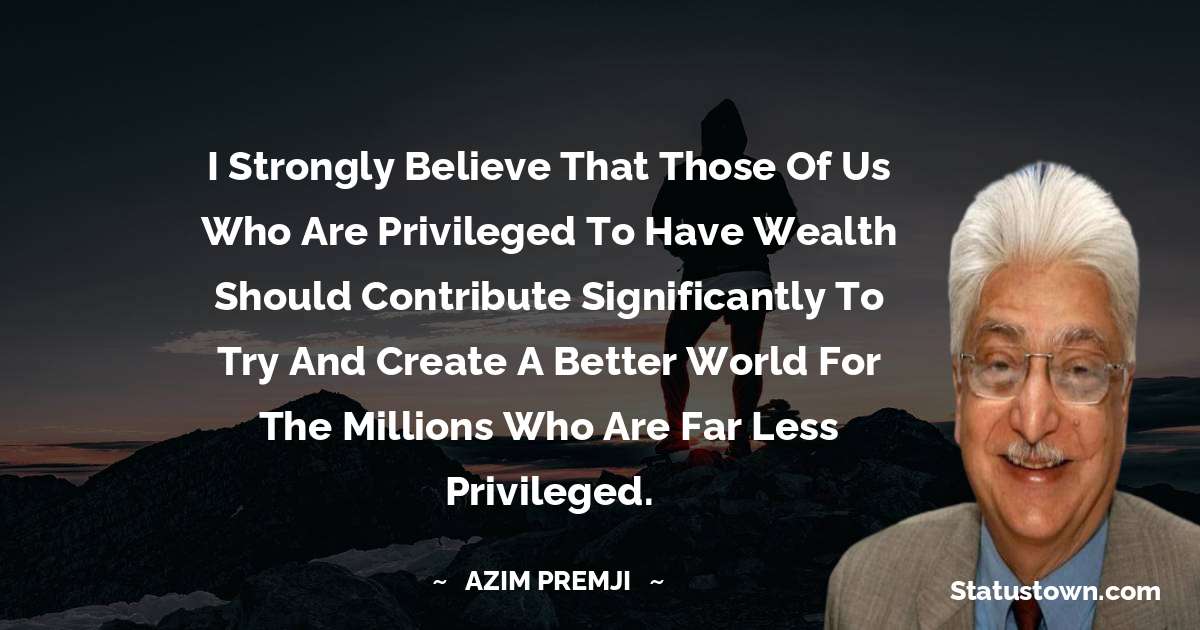 I strongly believe that those of us who are privileged to have wealth should contribute significantly to try and create a better world for the millions who are far less privileged.