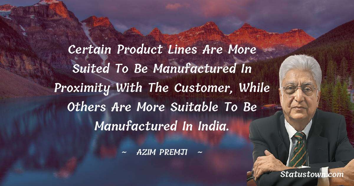 Azim Premji Quotes - Certain product lines are more suited to be manufactured in proximity with the customer, while others are more suitable to be manufactured in India.
