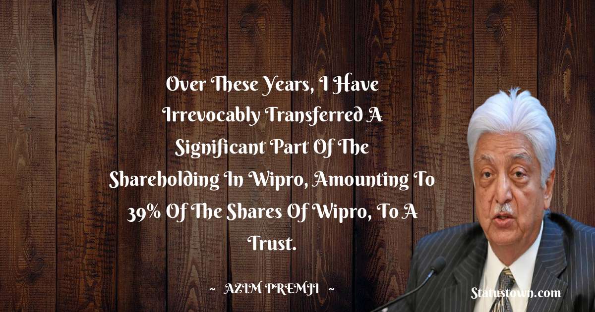 Azim Premji Quotes - Over these years, I have irrevocably transferred a significant part of the shareholding in Wipro, amounting to 39% of the shares of Wipro, to a trust.