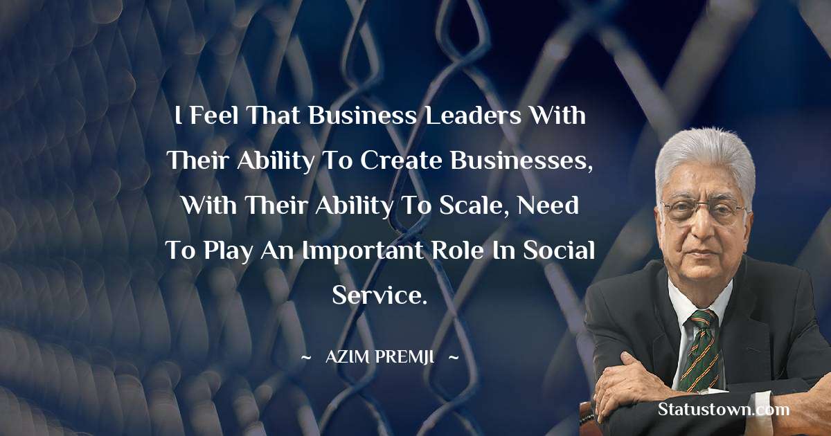 I feel that business leaders with their ability to create businesses, with their ability to scale, need to play an important role in social service. - Azim Premji quotes