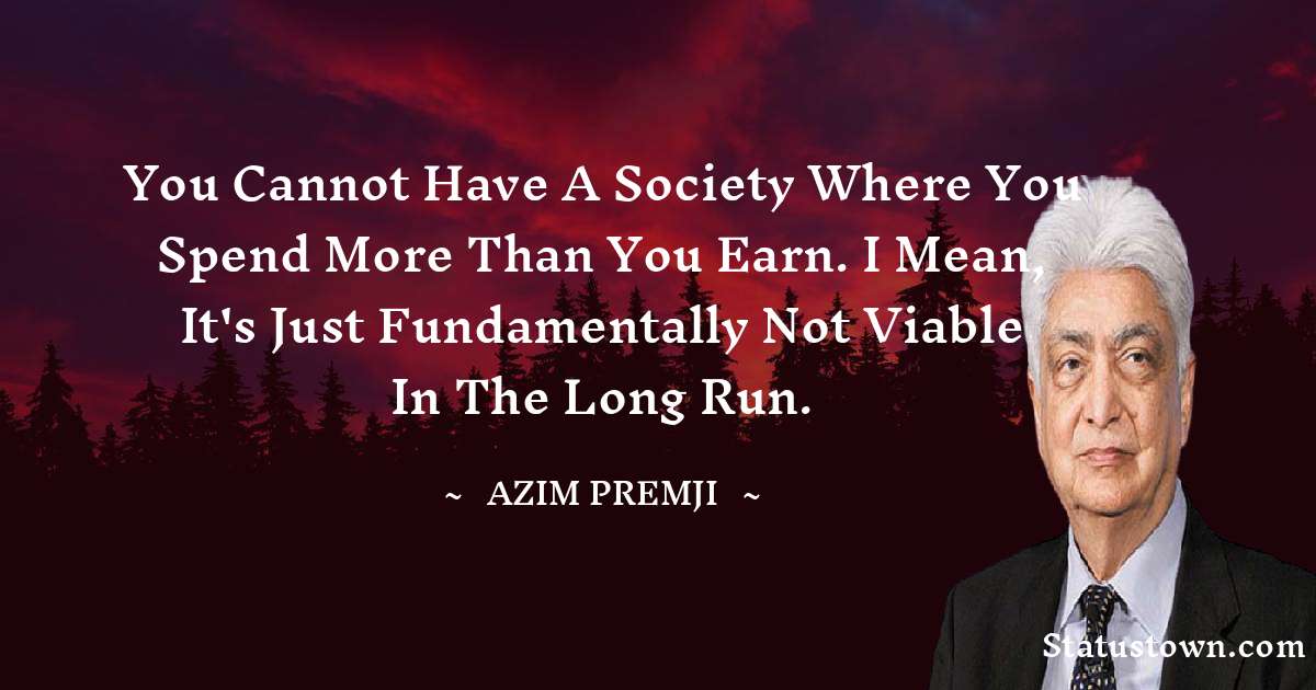 You cannot have a society where you spend more than you earn. I mean, it's just fundamentally not viable in the long run. - Azim Premji quotes