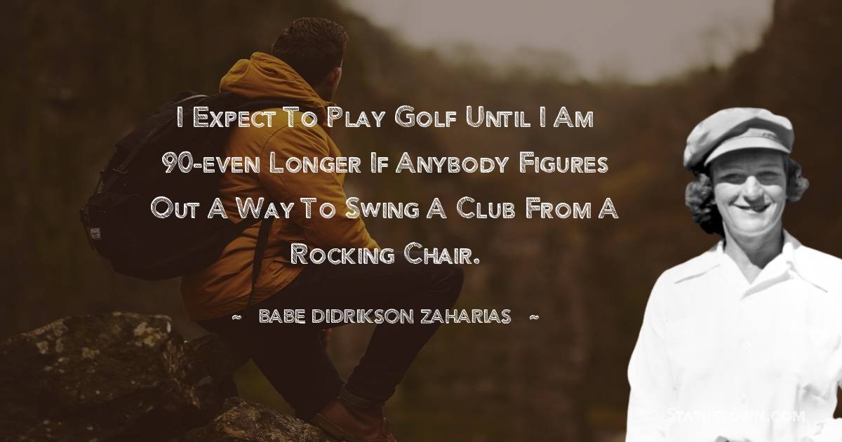 I expect to play golf until I am 90-even longer if anybody figures out a way to swing a club from a rocking chair.