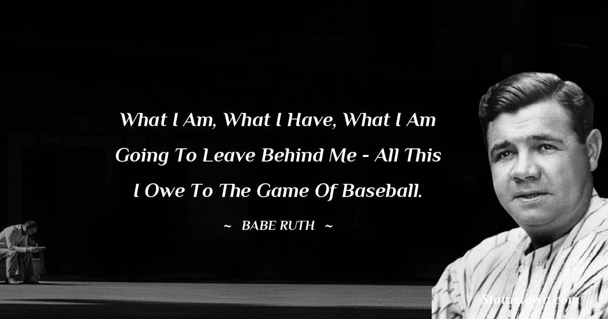 What I am, what I have, what I am going to leave behind me - all this I owe to the game of baseball. - Babe Ruth quotes
