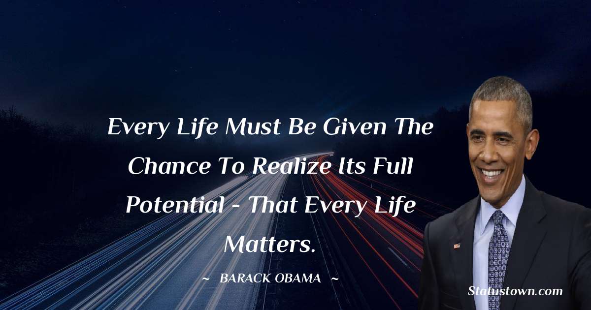 Every life must be given the chance to realize its full potential - that every life matters. - Barack Obama quotes