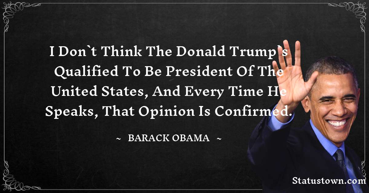 Barack Obama Quotes - I don`t think the Donald Trump`s qualified to be president of the United States, and every time he speaks, that opinion is confirmed.