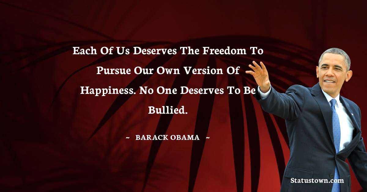 Barack Obama Quotes - Each of us deserves the freedom to pursue our own version of happiness. No one deserves to be bullied.