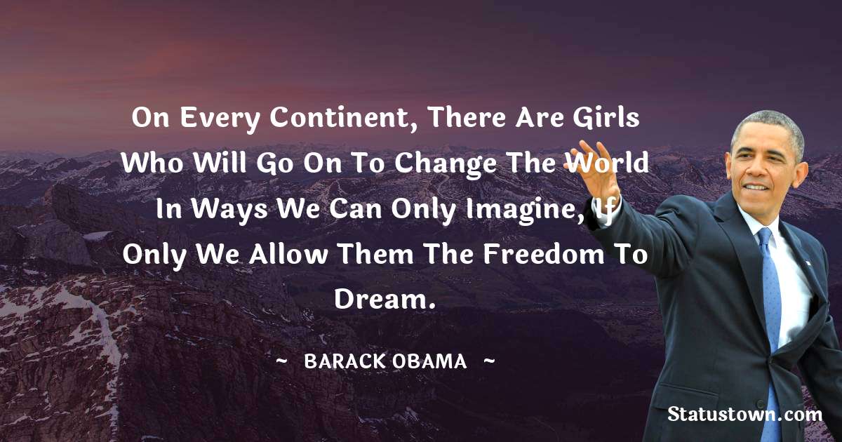 Barack Obama Quotes - On every continent, there are girls who will go on to change the world in ways we can only imagine, if only we allow them the freedom to dream.
