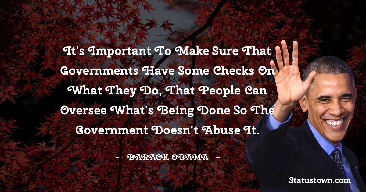 Barack Obama Quotes - It's important to make sure that governments have some checks on what they do, that people can oversee what's being done so the government doesn't abuse it.