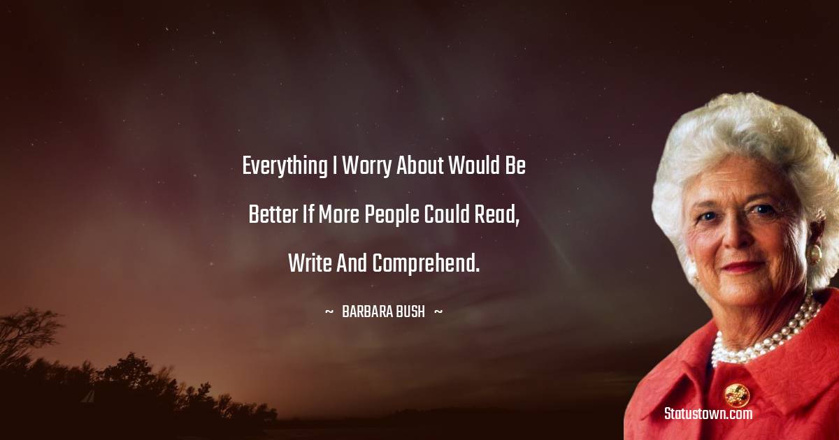 Barbara Bush  Quotes - Everything I worry about would be better if more people could read, write and comprehend.