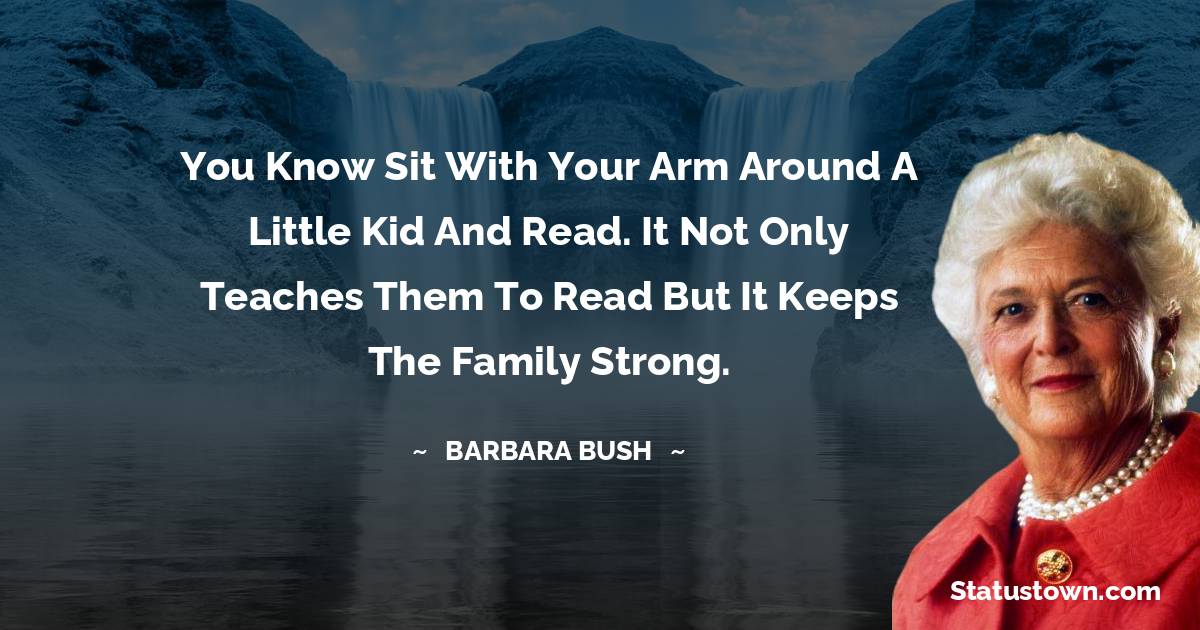 Barbara Bush  Quotes - You know sit with your arm around a little kid and read. It not only teaches them to read but it keeps the family strong.