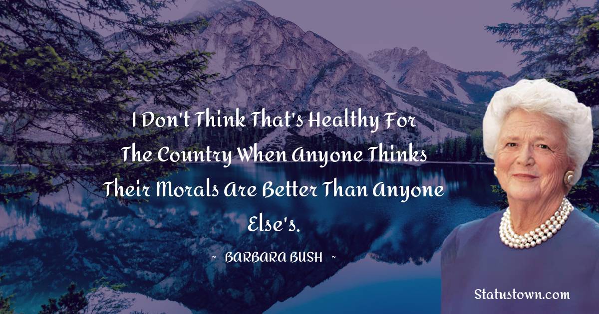 Barbara Bush  Quotes - I don't think that's healthy for the country when anyone thinks their morals are better than anyone else's.