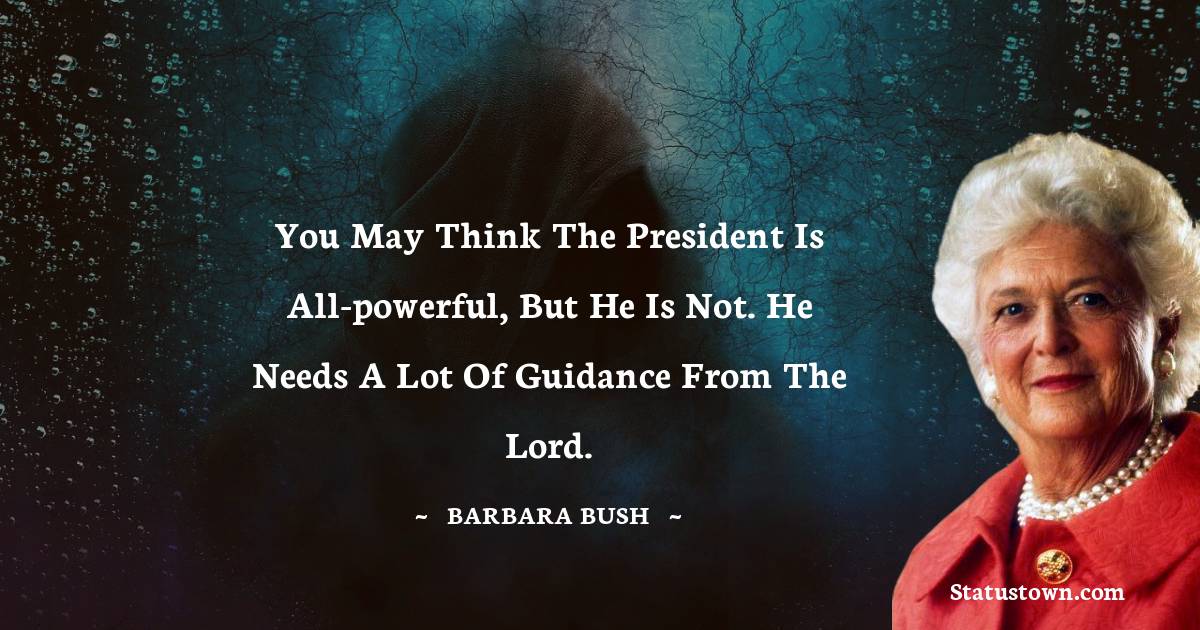 Barbara Bush  Quotes - You may think the president is all-powerful, but he is not. He needs a lot of guidance from the Lord.