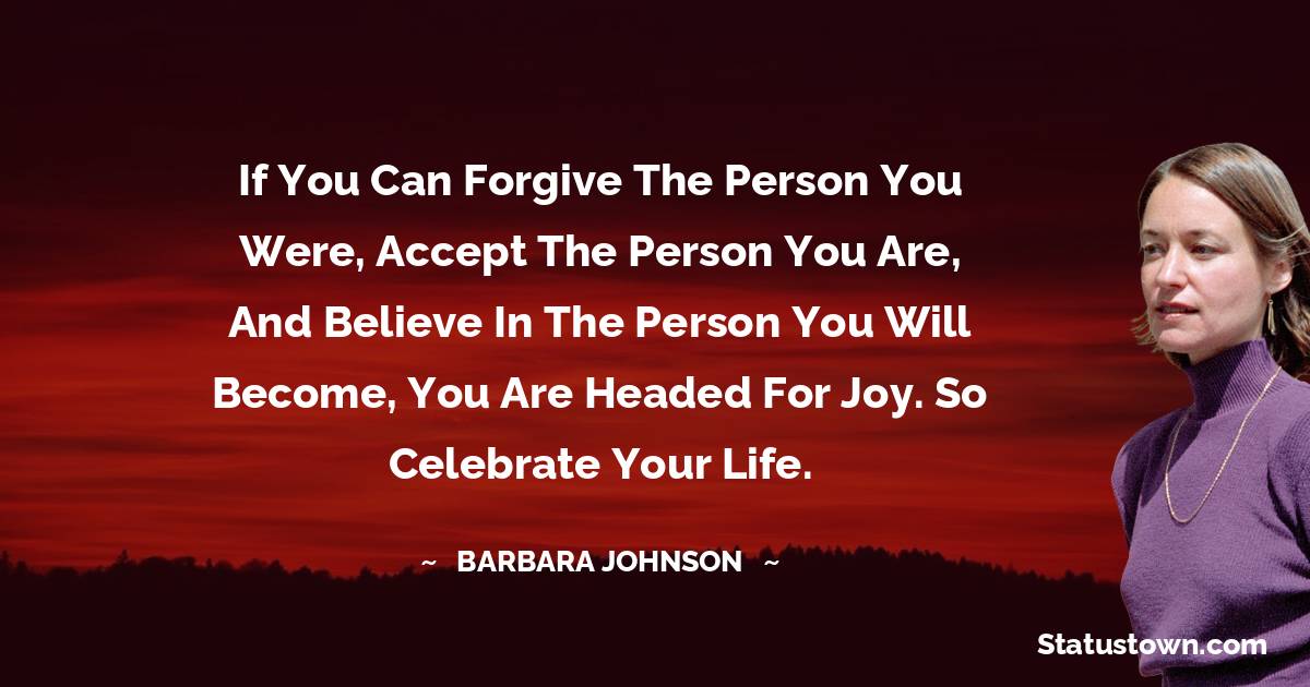 If you can forgive the person you were, accept the person you are, and believe in the person you will become, you are headed for joy. So celebrate your life. - barbara johnson quotes