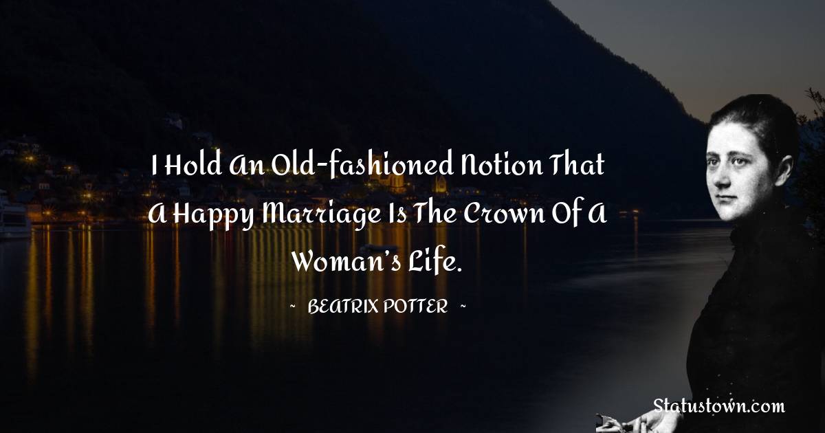 I hold an old-fashioned notion that a happy marriage is the crown of a woman’s life. - Beatrix Potter quotes