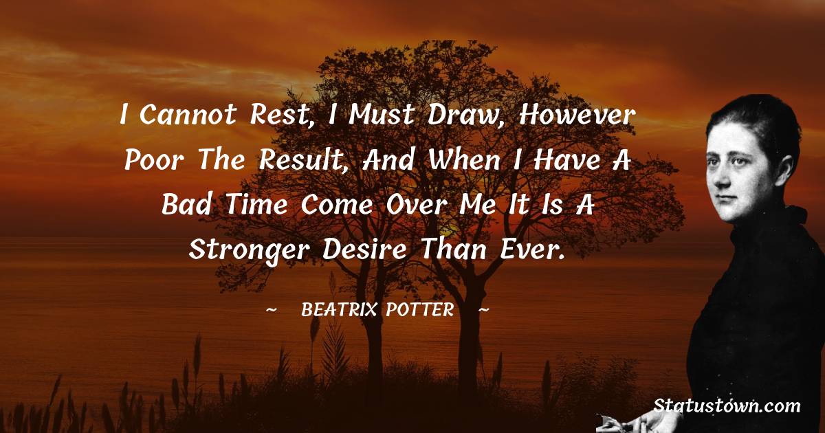 I cannot rest, I must draw, however poor the result, and when I have a bad time come over me it is a stronger desire than ever.