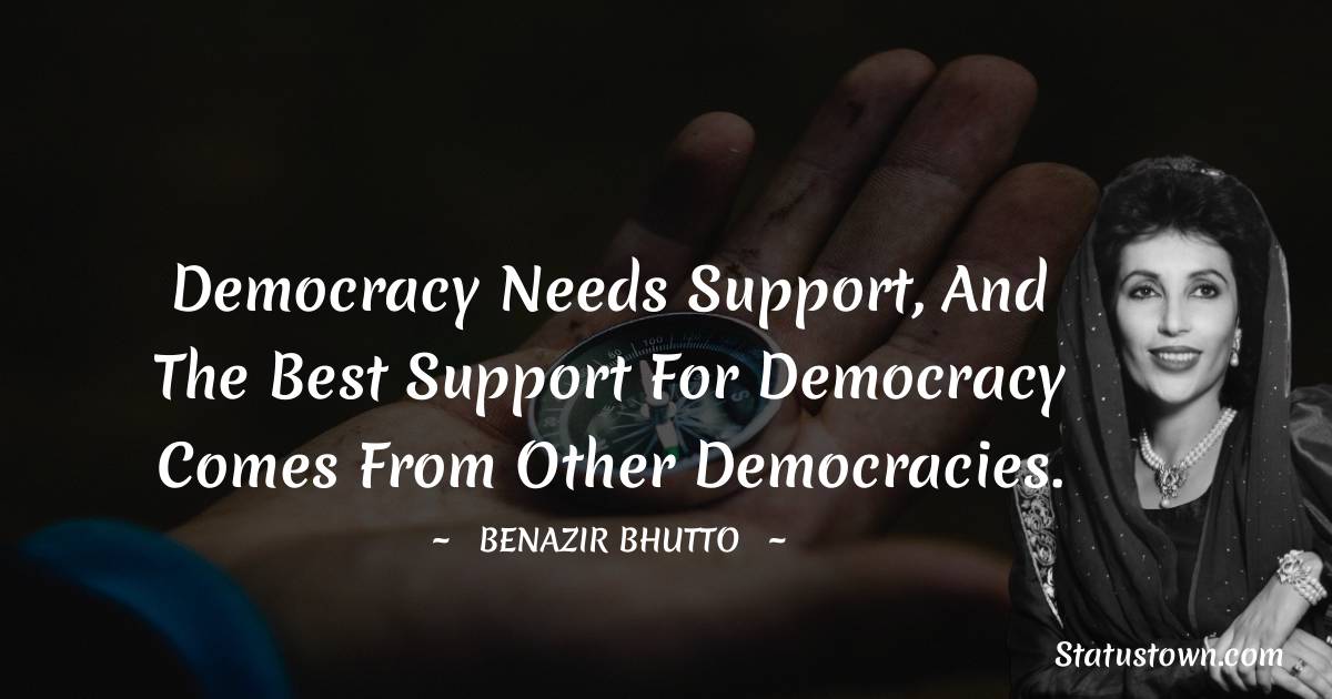 Democracy needs support, and the best support for democracy comes from other democracies. - Benazir Bhutto quotes