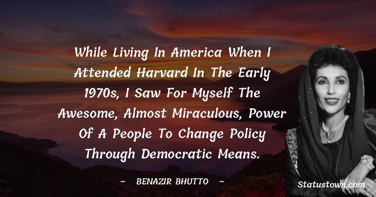 While living in America when I attended Harvard in the early 1970s, I saw for myself the awesome, almost miraculous, power of a people to change policy through democratic means. - Benazir Bhutto quotes