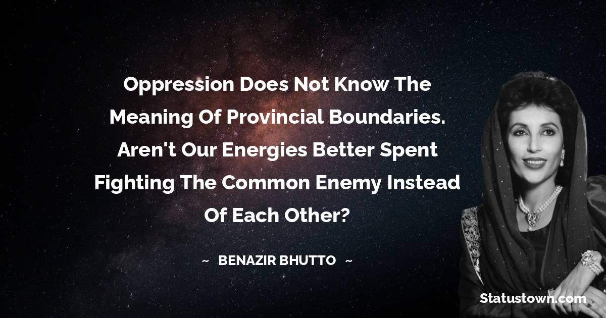Benazir Bhutto Quotes - Oppression does not know the meaning of provincial boundaries. Aren't our energies better spent fighting the common enemy instead of each other?