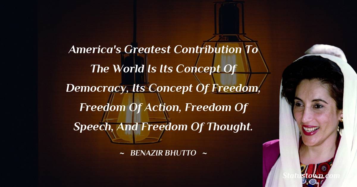 America's greatest contribution to the world is its concept of democracy, its concept of freedom, freedom of action, freedom of speech, and freedom of thought. - Benazir Bhutto quotes