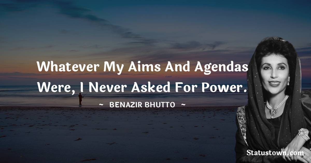 Whatever my aims and agendas were, I never asked for power. - Benazir Bhutto quotes