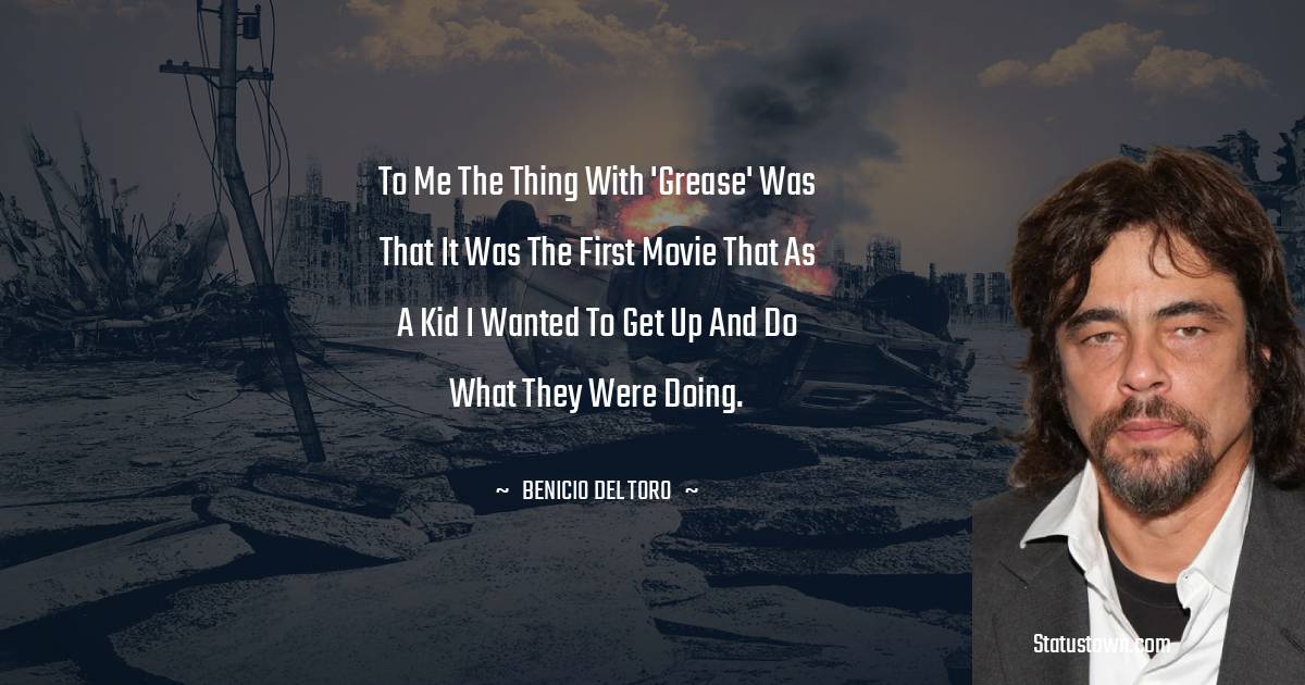 To me the thing with 'Grease' was that it was the first movie that as a kid I wanted to get up and do what they were doing. - Benicio Del Toro quotes