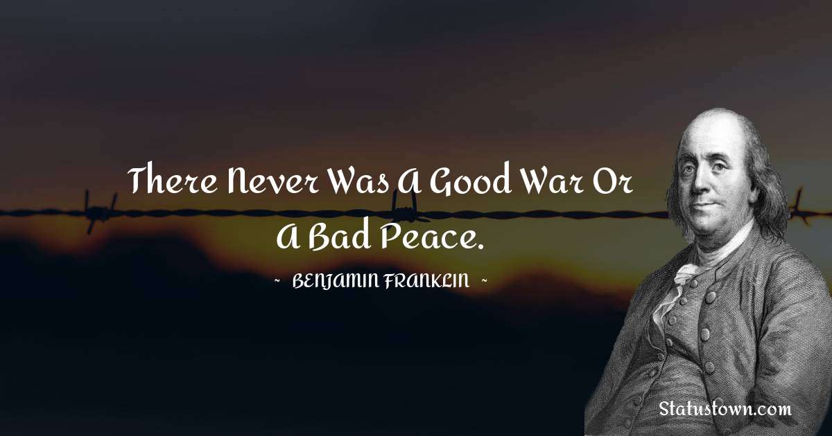 Benjamin Franklin Quotes - There never was a good war or a bad peace.