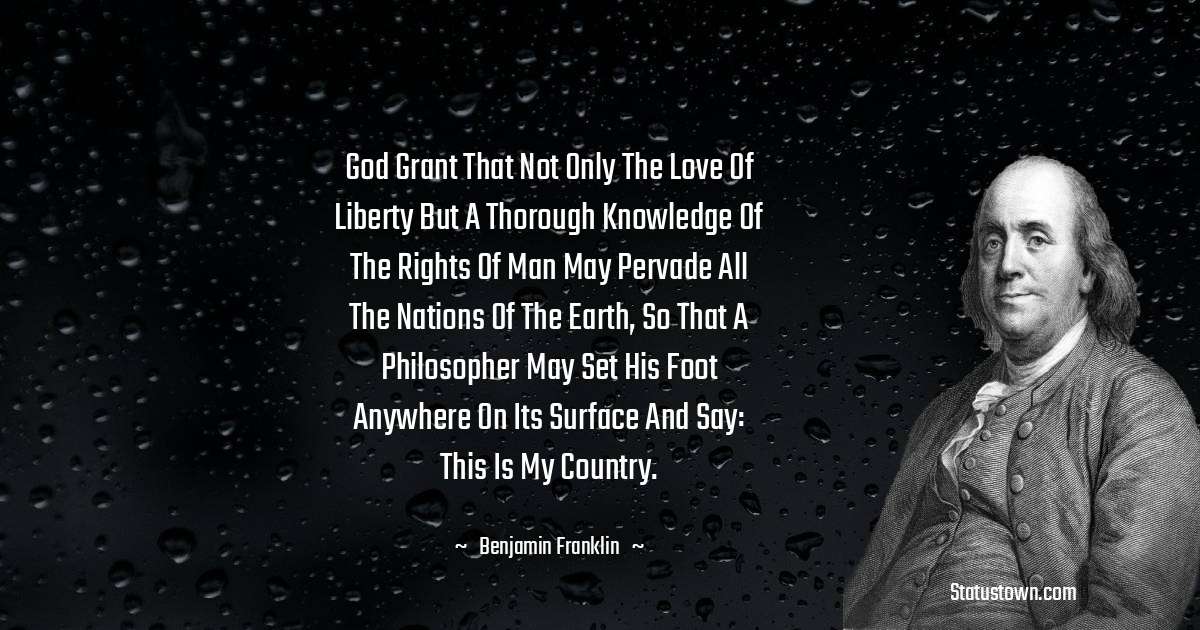 God grant that not only the love of liberty but a thorough knowledge of the rights of man may pervade all the nations of the earth, so that a philosopher may set his foot anywhere on its surface and say: This is my country. - Benjamin Franklin quotes