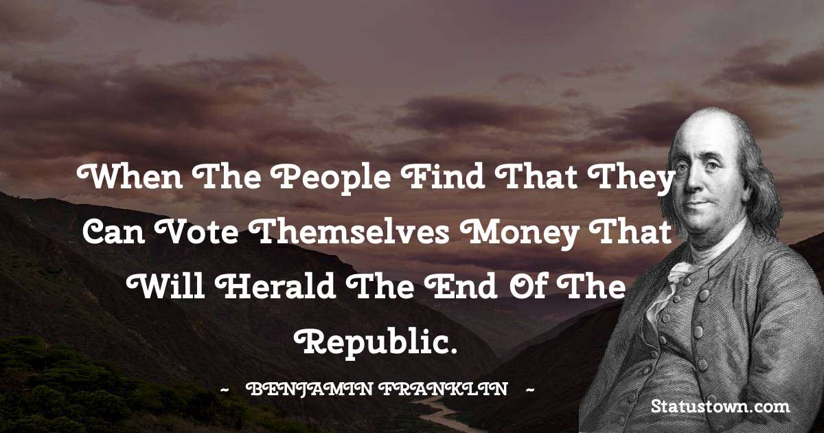 When the people find that they can vote themselves money that will herald the end of the republic. - Benjamin Franklin quotes