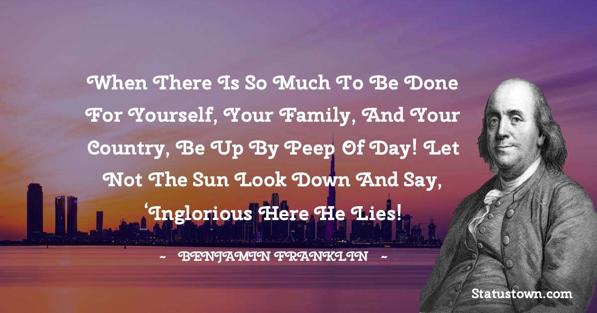 Benjamin Franklin Quotes - When there is so much to be done for yourself, your family, and your country, be up by peep of day! Let not the sun look down and say, ‘Inglorious here he lies!
