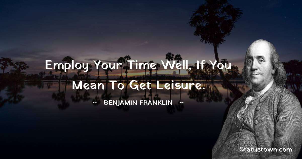 Employ your time well, if you mean to get leisure. - Benjamin Franklin quotes