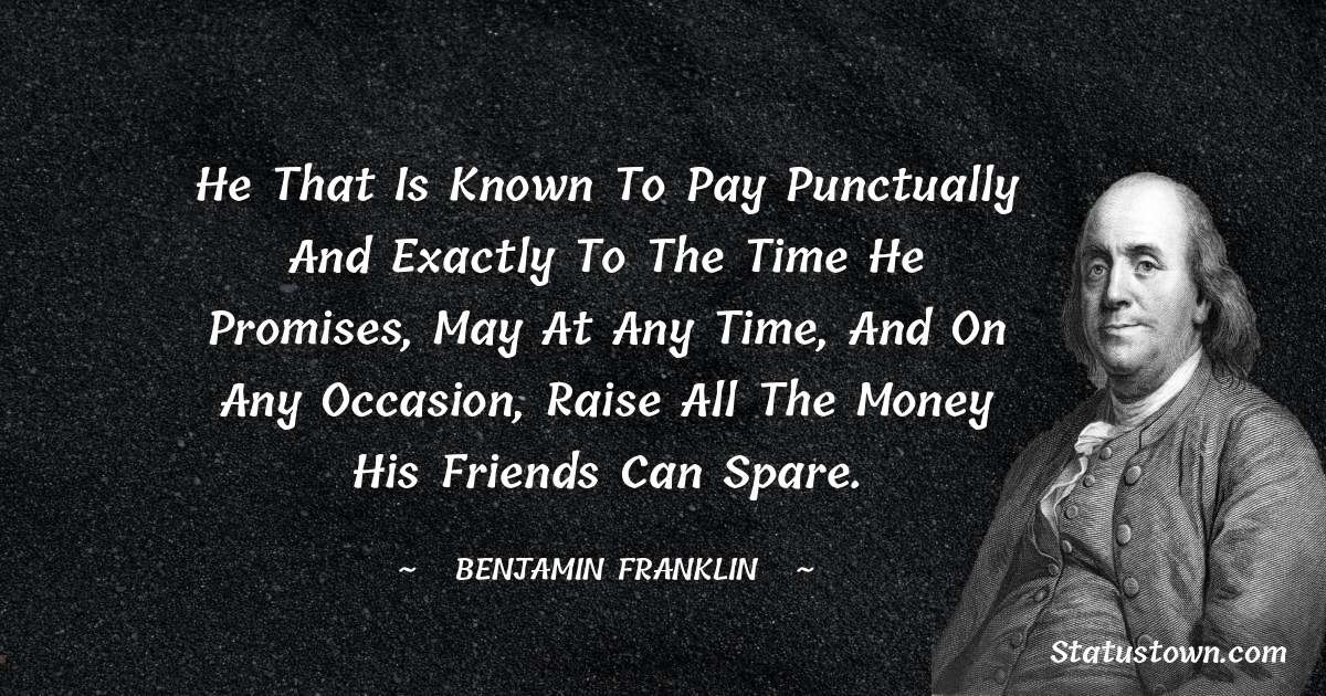 He that is known to pay punctually and exactly to the time he promises, may at any time, and on any occasion, raise all the money his friends can spare. - Benjamin Franklin quotes