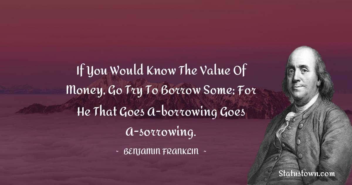 Benjamin Franklin Quotes - If you would know the value of money, go try to borrow some; for he that goes a-borrowing goes a-sorrowing.