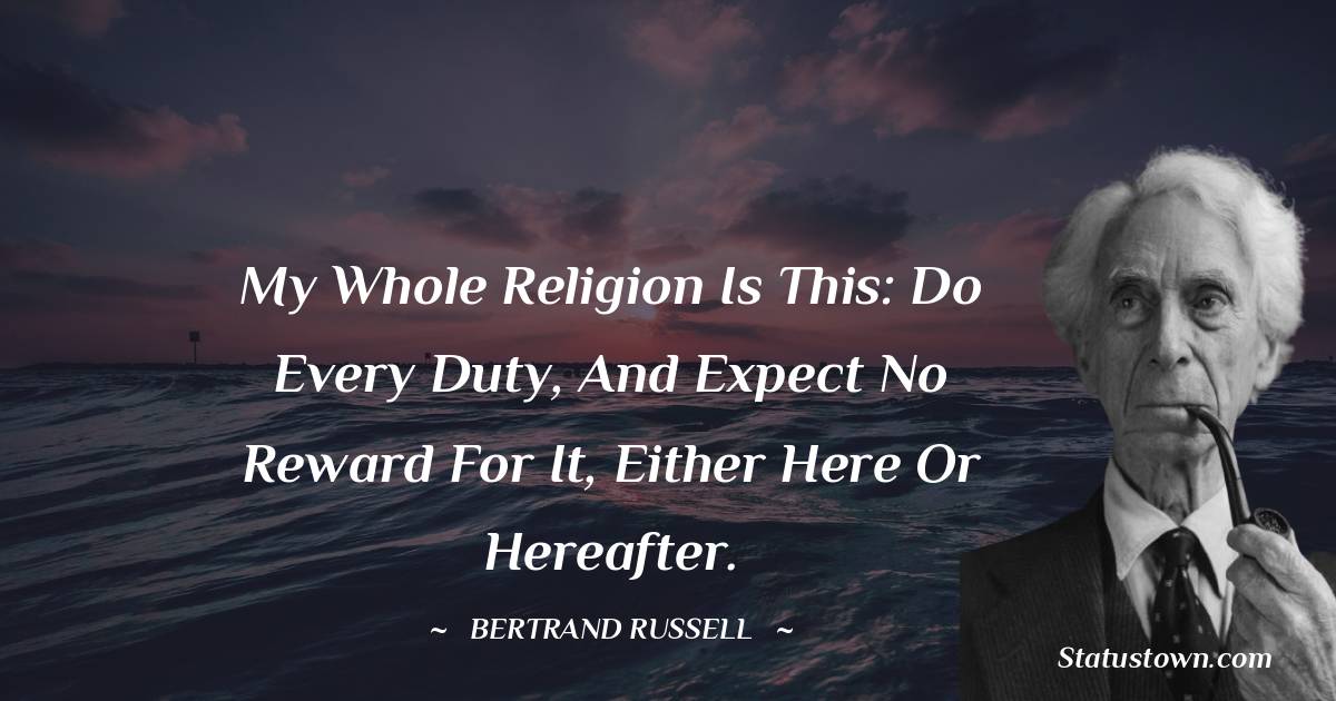 My whole religion is this: do every duty, and expect no reward for it, either here or hereafter. - Bertrand Russell quotes