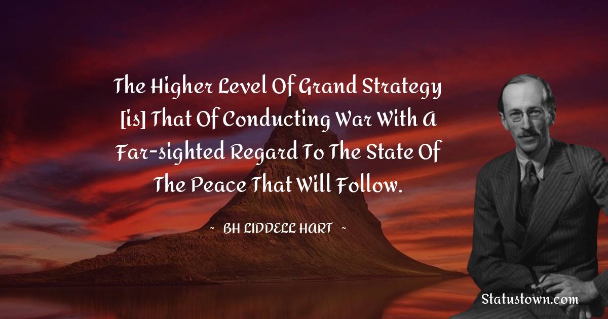 B. H. Liddell Hart Quotes - The higher level of grand strategy [is] that of conducting war with a far-sighted regard to the state of the peace that will follow.