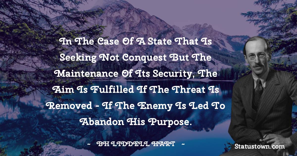 B. H. Liddell Hart Quotes - In the case of a state that is seeking not conquest but the maintenance of its security, the aim is fulfilled if the threat is removed - if the enemy is led to abandon his purpose.