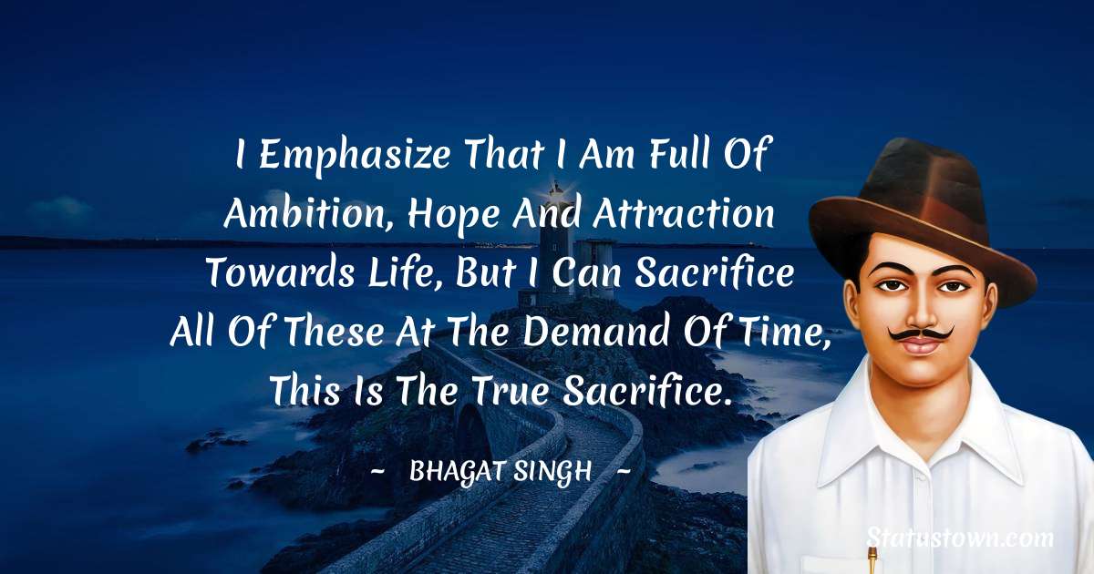 I emphasize that I am full of ambition, hope and attraction towards life, but I can sacrifice all of these at the demand of time, this is the true sacrifice. - Bhagat Singh quotes