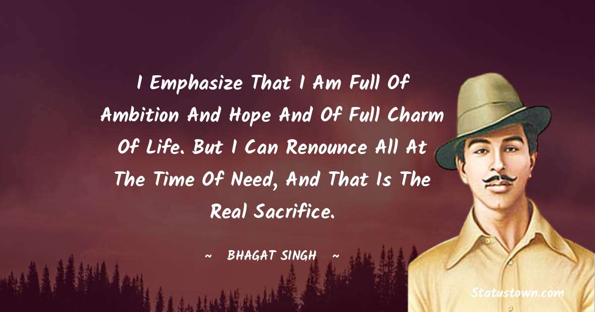 I emphasize that I am full of ambition and hope and of full charm of life. But I can renounce all at the time of need, and that is the real sacrifice. - Bhagat Singh quotes