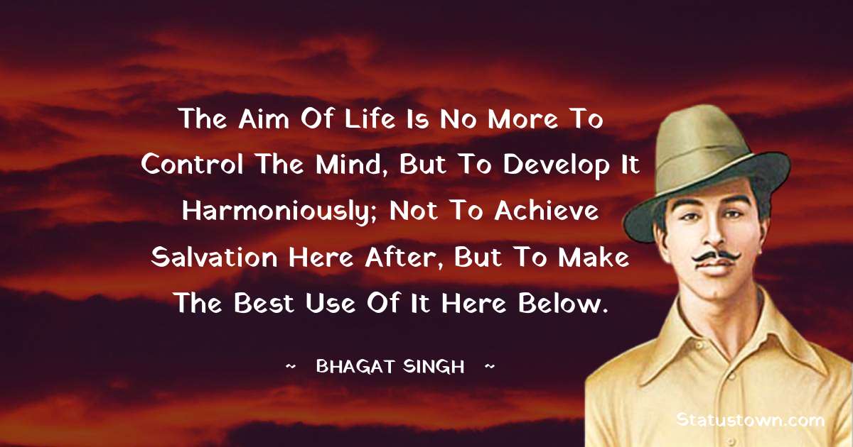 The aim of life is no more to control the mind, but to develop it harmoniously; not to achieve salvation here after, but to make the best use of it here below. - Bhagat Singh quotes