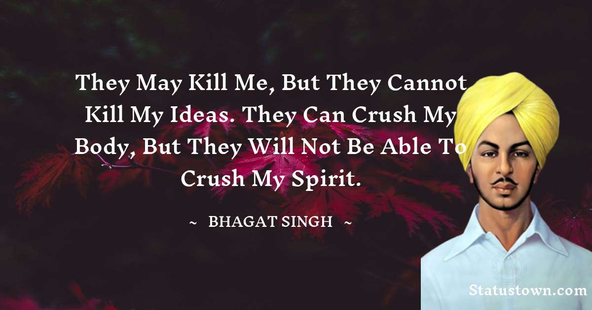 They may kill me, but they cannot kill my ideas. They can crush my body, but they will not be able to crush my spirit. - Bhagat Singh quotes