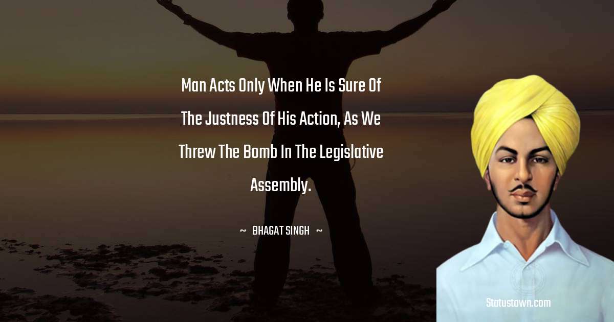 Bhagat Singh Quotes - Man acts only when he is sure of the justness of his action, as we threw the bomb in the Legislative Assembly.
