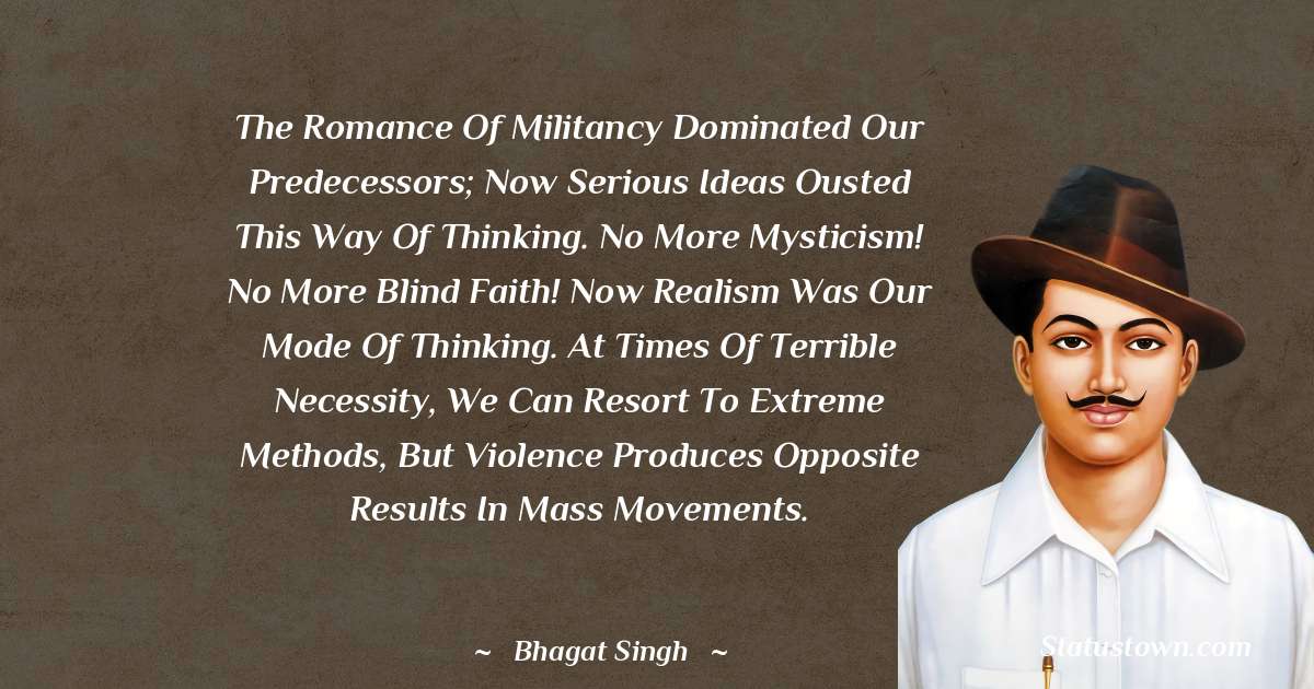 The romance of militancy dominated our predecessors; now serious ideas ousted this way of thinking. No more mysticism! No more blind faith! Now realism was our mode of thinking. At times of terrible necessity, we can resort to extreme methods, but violence produces opposite results in mass movements. - Bhagat Singh quotes