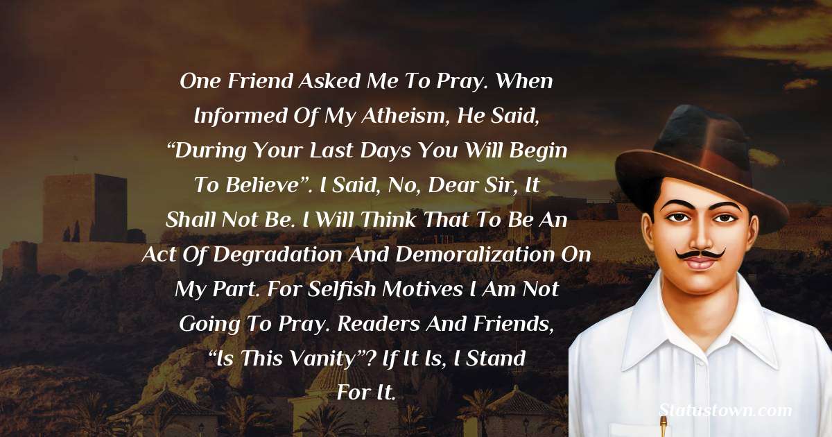 One friend asked me to pray. When informed of my atheism, he said, “During your last days you will begin to believe”. I said, No, dear Sir, it shall not be. I will think that to be an act of degradation and demoralization on my part. For selfish motives I am not going to pray. Readers and friends, “Is this vanity”? If it is, I stand for it.