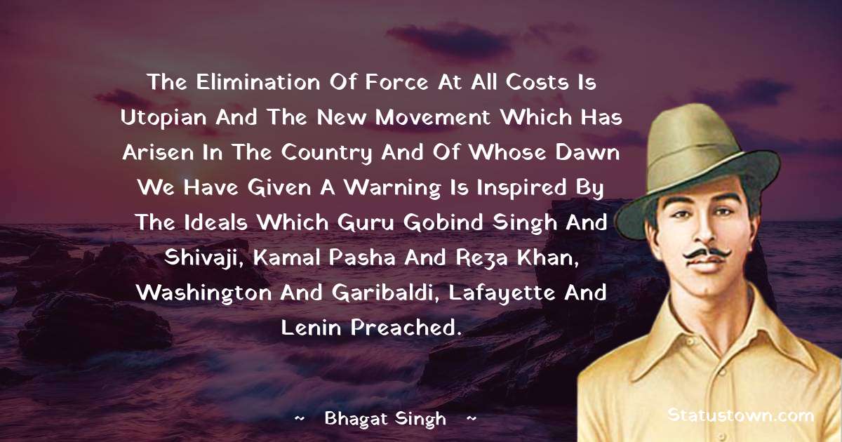 The elimination of force at all costs is Utopian and the new movement which has arisen in the country and of whose dawn we have given a warning is inspired by the ideals which Guru Gobind Singh and Shivaji, Kamal Pasha and Reza Khan, Washington and Garibaldi, Lafayette and Lenin preached. - Bhagat Singh quotes