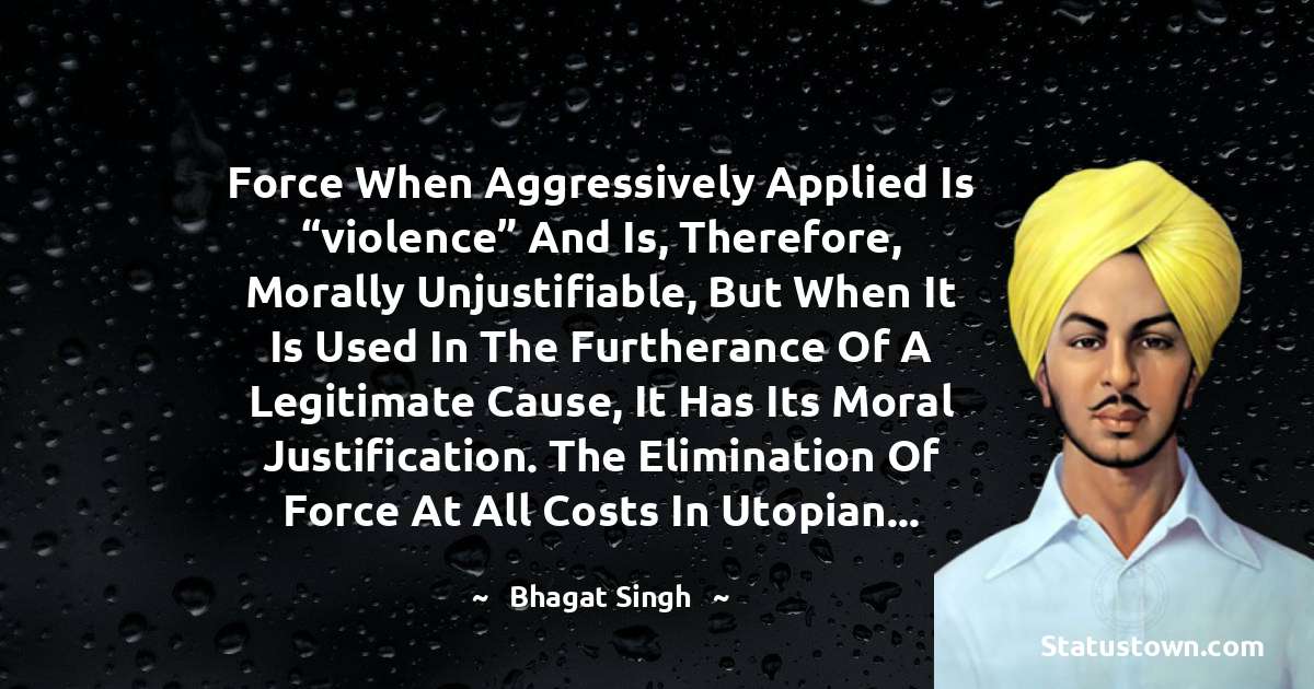 Bhagat Singh Quotes - Force when aggressively applied is “violence” and is, therefore, morally unjustifiable, but when it is used in the furtherance of a legitimate cause, it has its moral justification. The elimination of force at all costs in Utopian...