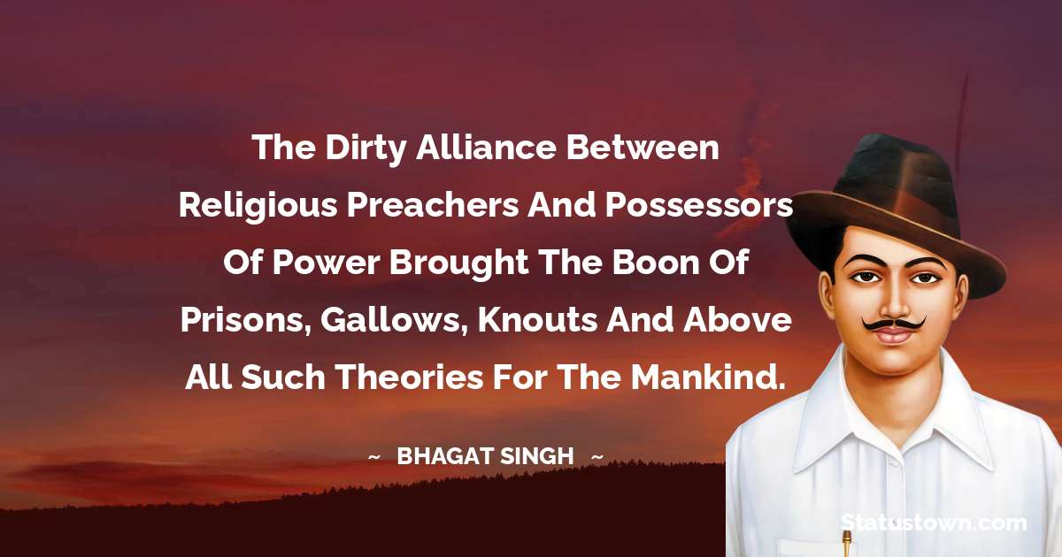 The dirty alliance between religious preachers and possessors of power brought the boon of prisons, gallows, knouts and above all such theories for the mankind. - Bhagat Singh quotes