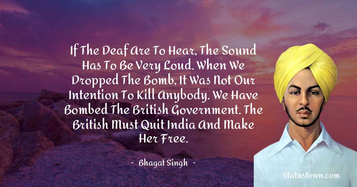 If the deaf are to hear, the sound has to be very loud. When we dropped the bomb, it was not our intention to kill anybody. We have bombed the British Government. The British must quit India and make her free. - Bhagat Singh quotes