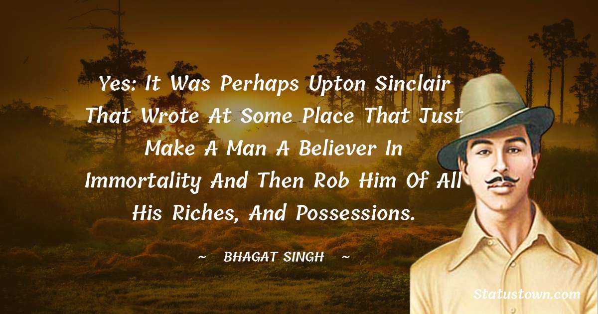 Yes: It was perhaps Upton Sinclair that wrote at some place that just make a man a believer in immortality and then rob him of all his riches, and possessions. - Bhagat Singh quotes
