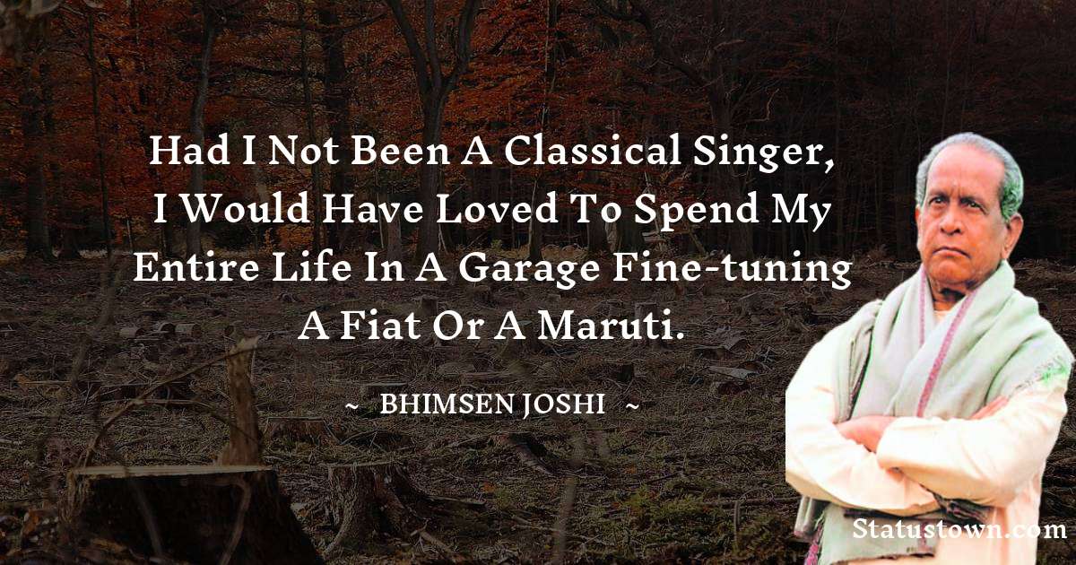 Bhimsen Joshi Quotes - Had I not been a classical singer, I would have loved to spend my entire life in a garage fine-tuning a Fiat or a Maruti.